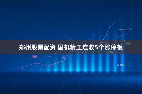 郑州股票配资 国机精工连收5个涨停板
