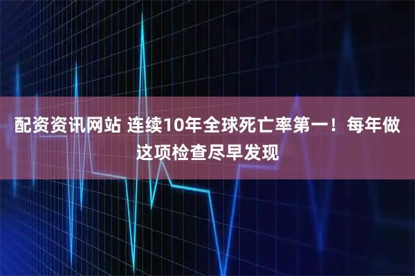 配资资讯网站 连续10年全球死亡率第一！每年做这项检查尽早发现