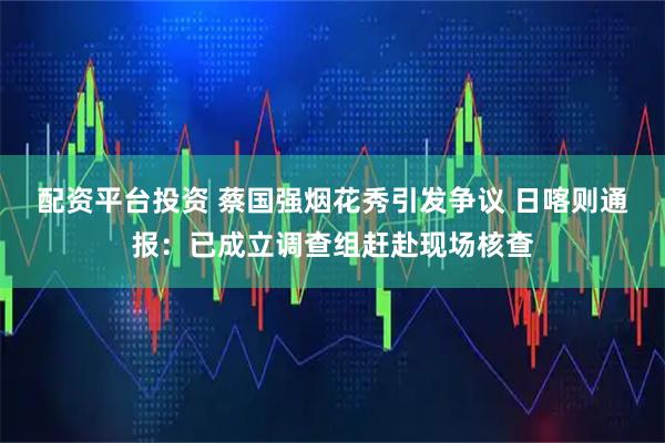 配资平台投资 蔡国强烟花秀引发争议 日喀则通报：已成立调查组赶赴现场核查