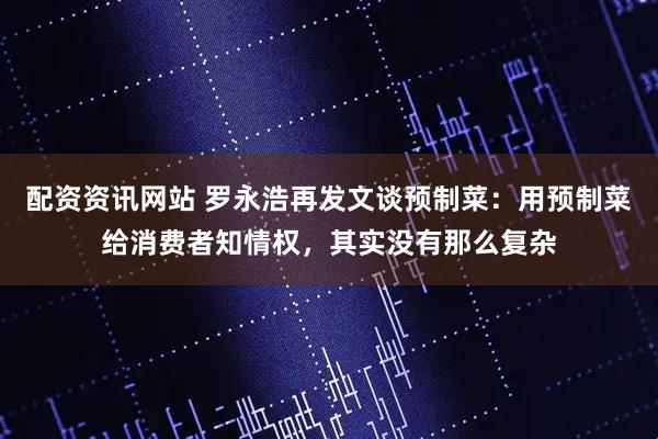 配资资讯网站 罗永浩再发文谈预制菜：用预制菜给消费者知情权，其实没有那么复杂