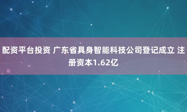 配资平台投资 广东省具身智能科技公司登记成立 注册资本1.62亿