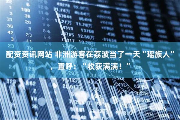 配资资讯网站 非洲游客在荔波当了一天“瑶族人”，直呼：“收获满满！”