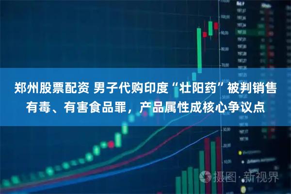 郑州股票配资 男子代购印度“壮阳药”被判销售有毒、有害食品罪，产品属性成核心争议点