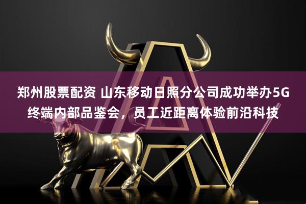 郑州股票配资 山东移动日照分公司成功举办5G终端内部品鉴会，员工近距离体验前沿科技