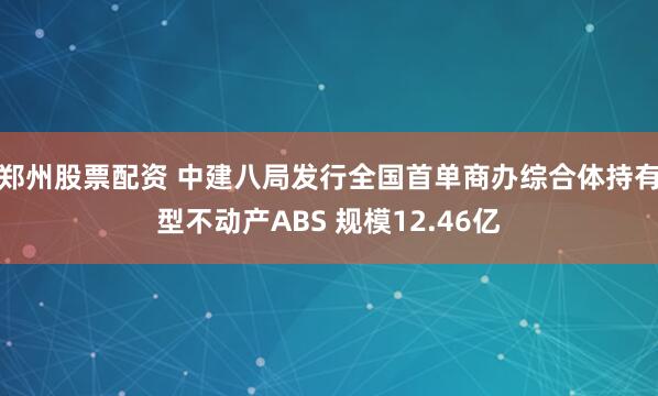 郑州股票配资 中建八局发行全国首单商办综合体持有型不动产ABS 规模12.46亿