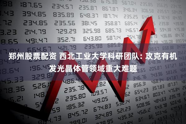 郑州股票配资 西北工业大学科研团队: 攻克有机发光晶体管领域重大难题