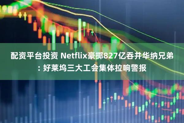配资平台投资 Netflix豪掷827亿吞并华纳兄弟: 好莱坞三大工会集体拉响警报