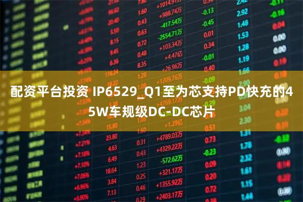 配资平台投资 IP6529_Q1至为芯支持PD快充的45W车规级DC-DC芯片