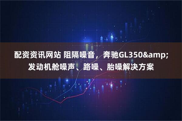 配资资讯网站 阻隔噪音，奔驰GL350&发动机舱噪声、路噪、胎噪解决方案