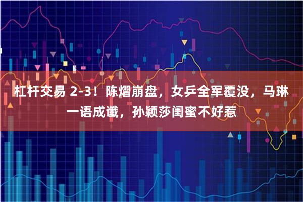 杠杆交易 2-3！陈熠崩盘，女乒全军覆没，马琳一语成谶，孙颖莎闺蜜不好惹