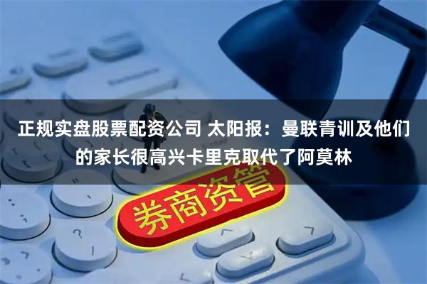 正规实盘股票配资公司 太阳报：曼联青训及他们的家长很高兴卡里克取代了阿莫林