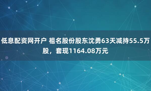 低息配资网开户 祖名股份股东沈勇63天减持55.5万股，套现1164.08万元