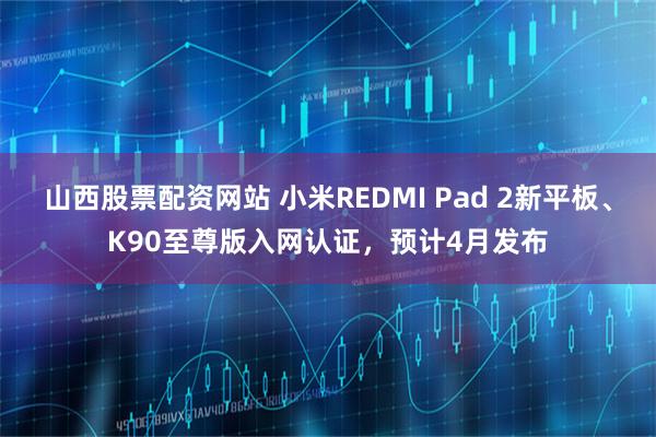 山西股票配资网站 小米REDMI Pad 2新平板、K90至尊版入网认证，预计4月发布
